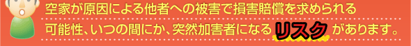 空家が原因による他者への被害で損害賠償を求められる可能性、いつの間にか、突然加害者になるリスクがあります。