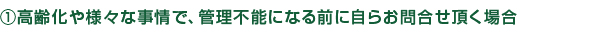 高齢化や様々な事情で、管理不能になる前に自らお問合せ頂く場合