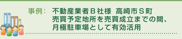 事例：不動産業者Ｂ社様 高崎市Ｓ町
売買予定地所を売買成立までの間、月極駐車場として有効活用