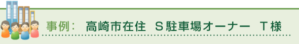 事例：高崎市在住 Ｓ駐車場オーナー Ｔ様