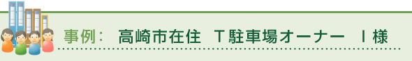 事例：高崎市在住 Ｔ駐車場オーナー Ｉ様