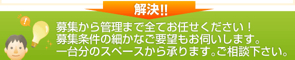 募集から管理まで全てお任せください！
募集条件の細かなご要望もお伺いします。
一台分のスペースから承ります。ご相談下さい。