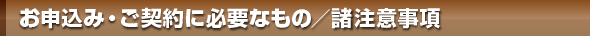お申込み・ご契約時に主に必要なもの／諸注意事項